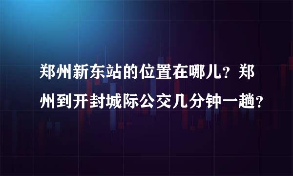 郑州新东站的位置在哪儿？郑州到开封城际公交几分钟一趟？