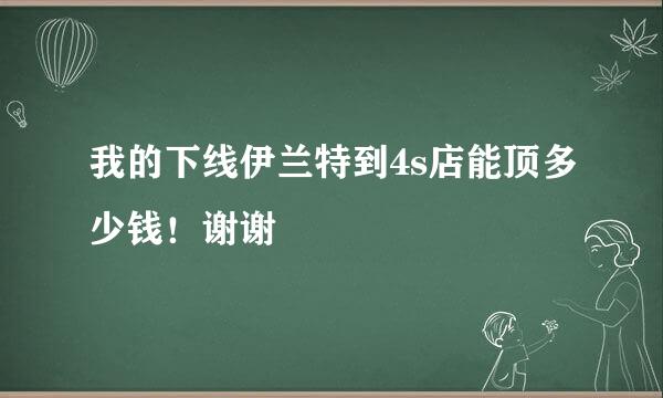 我的下线伊兰特到4s店能顶多少钱！谢谢