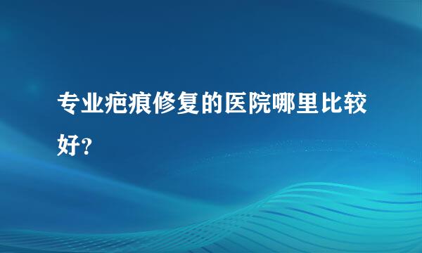 专业疤痕修复的医院哪里比较好？