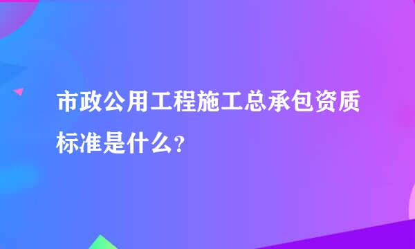 市政公用工程施工总承包资质标准是什么？