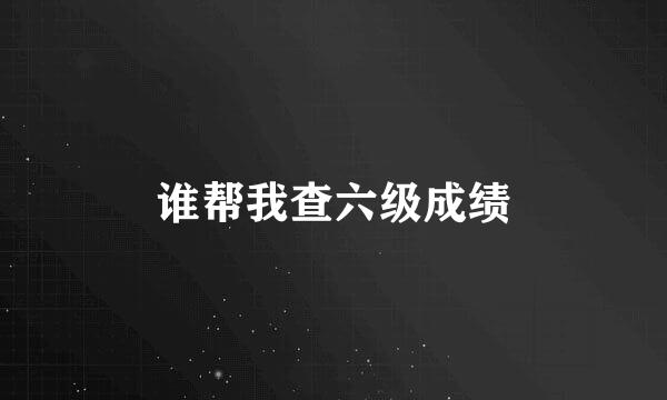 谁帮我查六级成绩