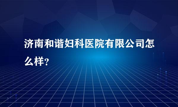 济南和谐妇科医院有限公司怎么样？