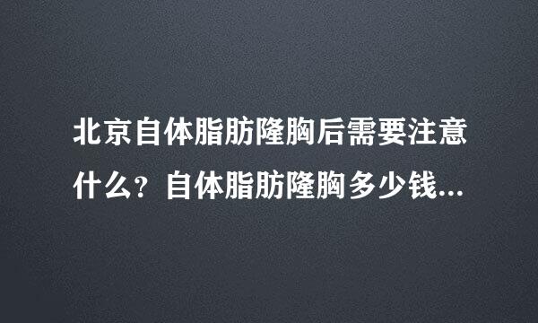 北京自体脂肪隆胸后需要注意什么？自体脂肪隆胸多少钱？谢谢了，大神帮忙啊