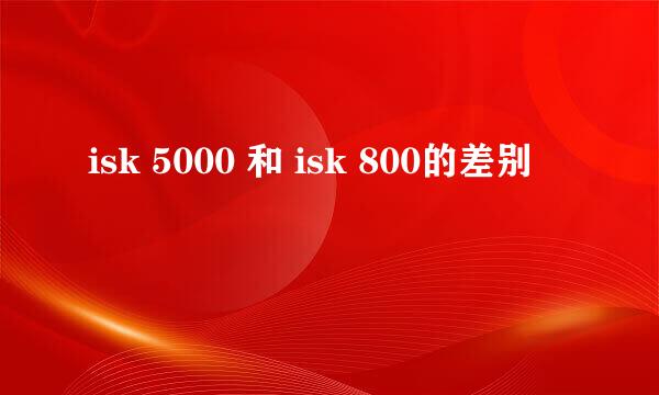 isk 5000 和 isk 800的差别