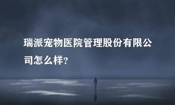 瑞派宠物医院管理股份有限公司怎么样？