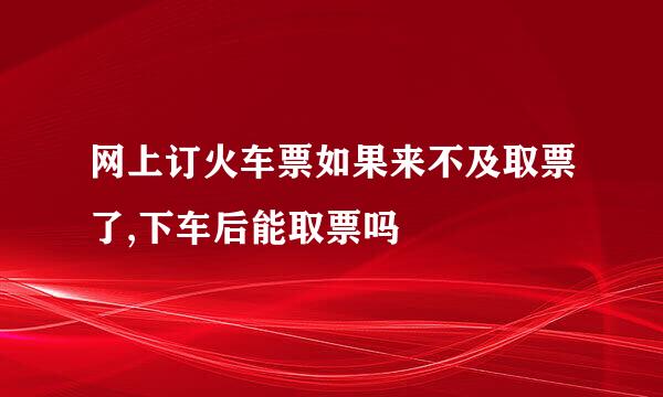 网上订火车票如果来不及取票了,下车后能取票吗