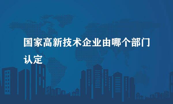 国家高新技术企业由哪个部门认定