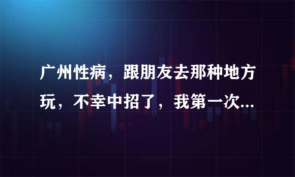 广州性病，跟朋友去那种地方玩，不幸中招了，我第一次去啊，只是尝尝鲜而已，哎