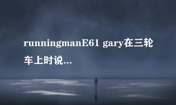 runningmanE61 gary在三轮车上时说音乐悲伤,还跟着唱了,那是哪首中文歌