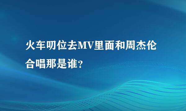 火车叨位去MV里面和周杰伦合唱那是谁？