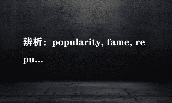 辨析：popularity, fame, reputation意思和用法有何不同？