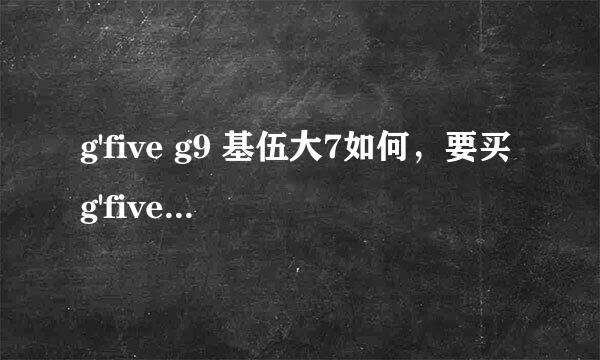 g'five g9 基伍大7如何，要买g'five g9 基伍大7好不好