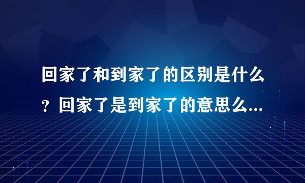 回家了和到家了的区别是什么？回家了是到家了的意思么？求文学大神详细解答谢谢！