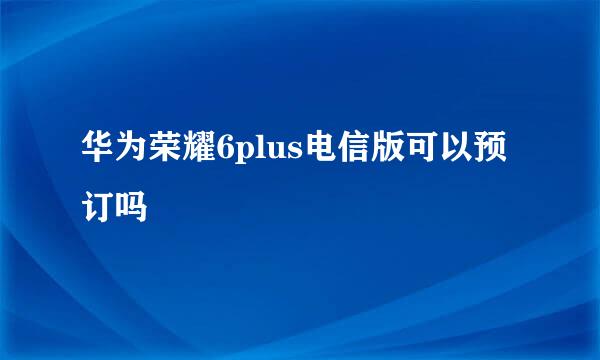 华为荣耀6plus电信版可以预订吗