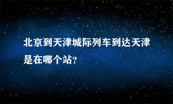 北京到天津城际列车到达天津是在哪个站？