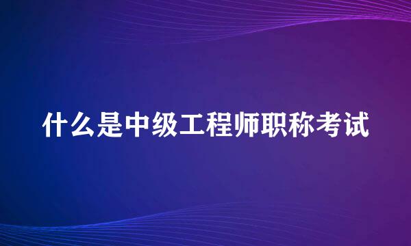 什么是中级工程师职称考试