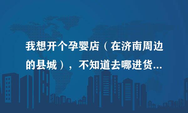 我想开个孕婴店（在济南周边的县城），不知道去哪进货，进什么样的货质量好，谢谢！！