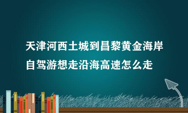 天津河西土城到昌黎黄金海岸自驾游想走沿海高速怎么走