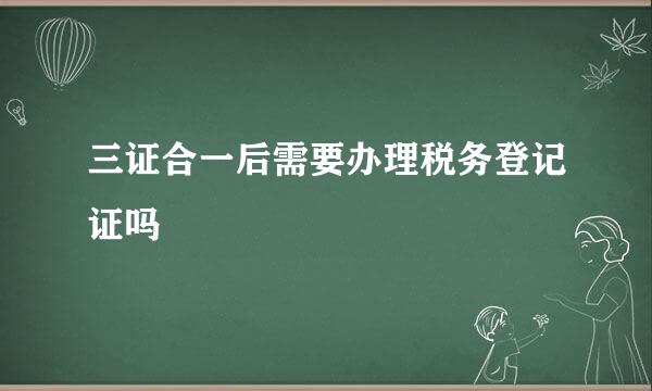 三证合一后需要办理税务登记证吗