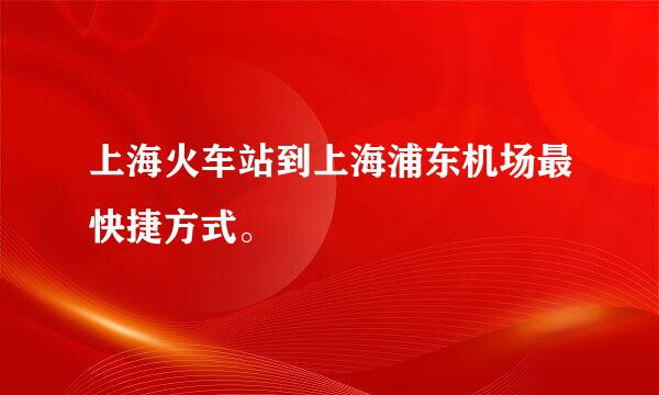 上海火车站到上海浦东机场最快捷方式。