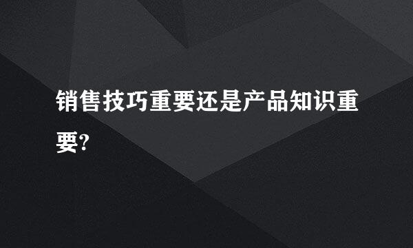 销售技巧重要还是产品知识重要?