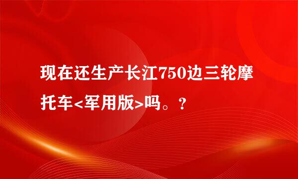 现在还生产长江750边三轮摩托车<军用版>吗。？