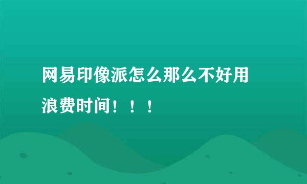 网易印像派怎么那么不好用 浪费时间！！！