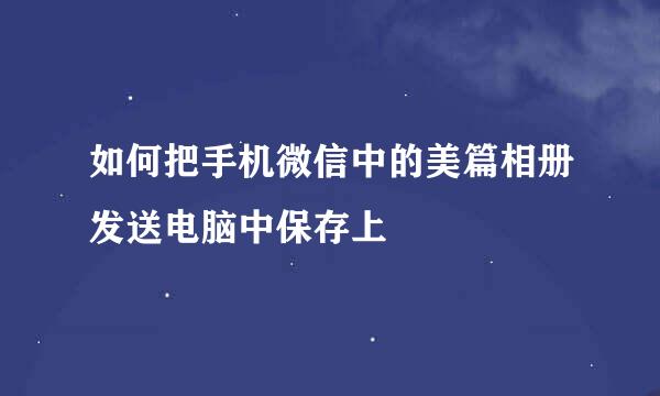 如何把手机微信中的美篇相册发送电脑中保存上