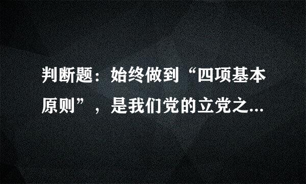 判断题：始终做到“四项基本原则”，是我们党的立党之本，执政之基，力量之源。