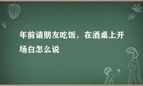 年前请朋友吃饭，在酒桌上开场白怎么说