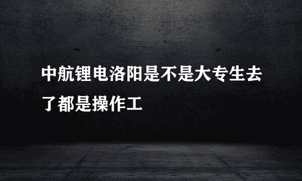 中航锂电洛阳是不是大专生去了都是操作工