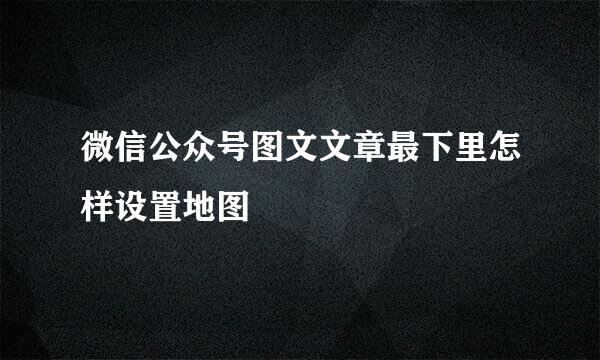 微信公众号图文文章最下里怎样设置地图