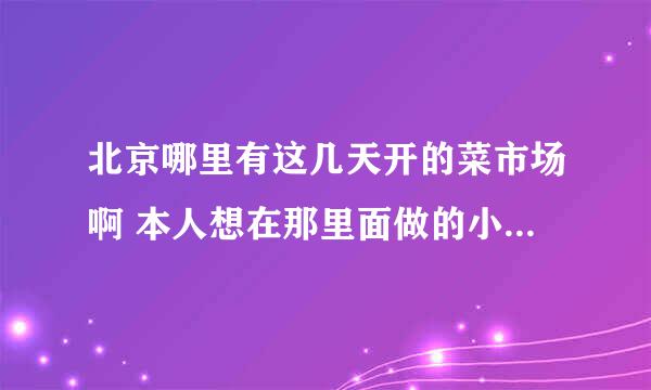 北京哪里有这几天开的菜市场啊 本人想在那里面做的小生意 主食厨房的 在这谢过啦