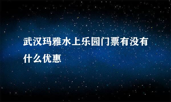 武汉玛雅水上乐园门票有没有什么优惠