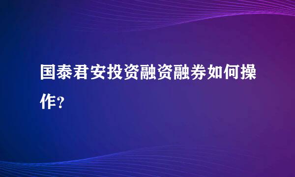 国泰君安投资融资融券如何操作？