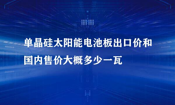 单晶硅太阳能电池板出口价和国内售价大概多少一瓦