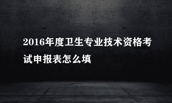 2016年度卫生专业技术资格考试申报表怎么填