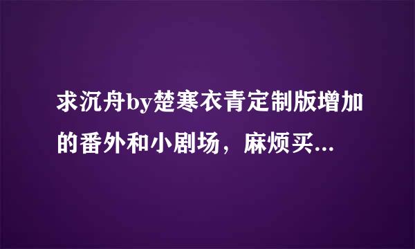 求沉舟by楚寒衣青定制版增加的番外和小剧场，麻烦买书的姐妹发我一份，企鹅号1052821013，谢谢！