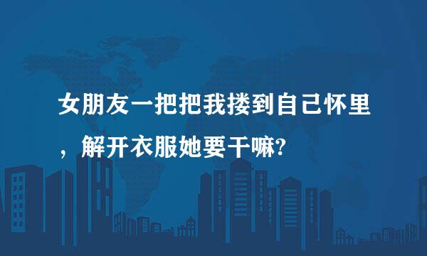 女朋友一把把我搂到自己怀里，解开衣服她要干嘛?