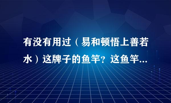 有没有用过（易和顿悟上善若水）这牌子的鱼竿？这鱼竿性价比高吗？做工怎样？有的朋友说易和垃圾，我就纠