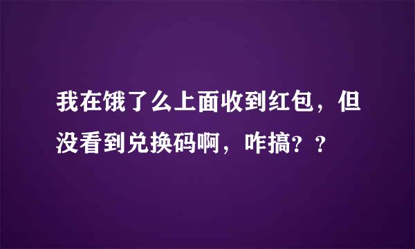 我在饿了么上面收到红包，但没看到兑换码啊，咋搞？？