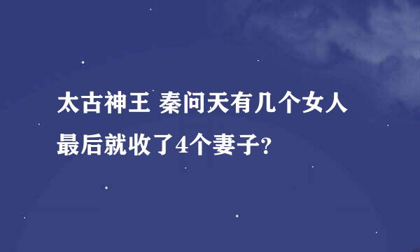 太古神王 秦问天有几个女人最后就收了4个妻子？