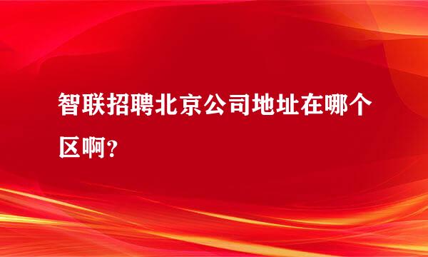 智联招聘北京公司地址在哪个区啊？