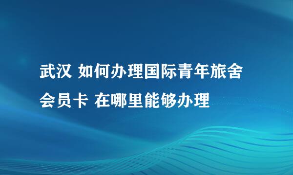 武汉 如何办理国际青年旅舍会员卡 在哪里能够办理