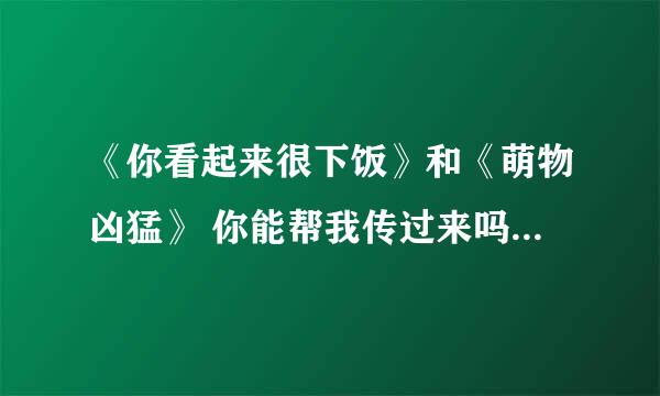 《你看起来很下饭》和《萌物凶猛》 你能帮我传过来吗？ 先谢谢你了