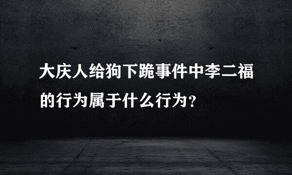 大庆人给狗下跪事件中李二福的行为属于什么行为？