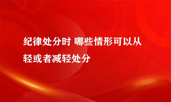 纪律处分时 哪些情形可以从轻或者减轻处分