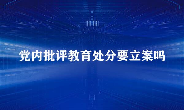 党内批评教育处分要立案吗