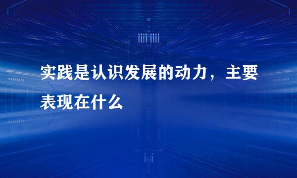 实践是认识发展的动力，主要表现在什么