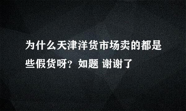 为什么天津洋货市场卖的都是些假货呀？如题 谢谢了